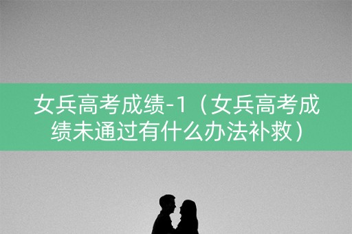 女兵高考成绩-1（女兵高考成绩未通过有什么办法补救）
