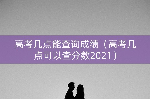 高考几点能查询成绩（高考几点可以查分数2021）
