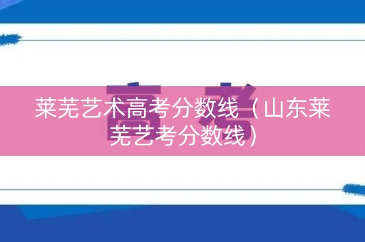 莱芜艺术高考分数线（山东莱芜艺考分数线）