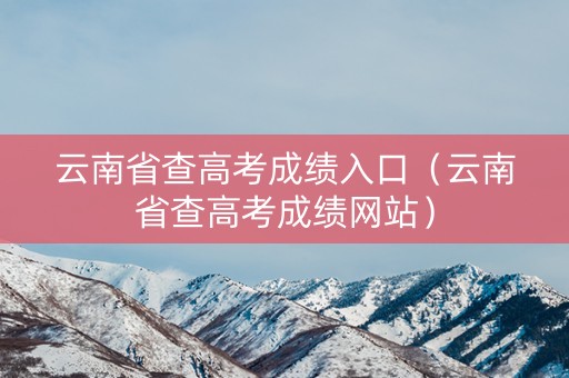 云南省查高考成绩入口（云南省查高考成绩网站）