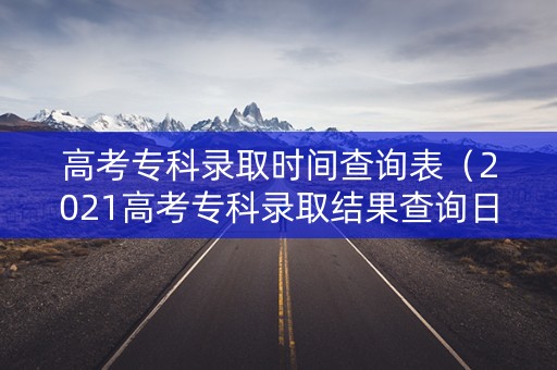 高考专科录取时间查询表（2021高考专科录取结果查询日期）