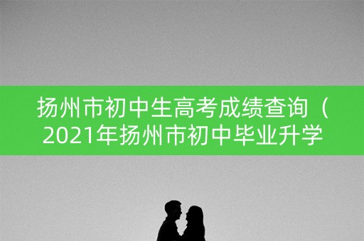 扬州市初中生高考成绩查询（2021年扬州市初中毕业升学考试成绩查询）
