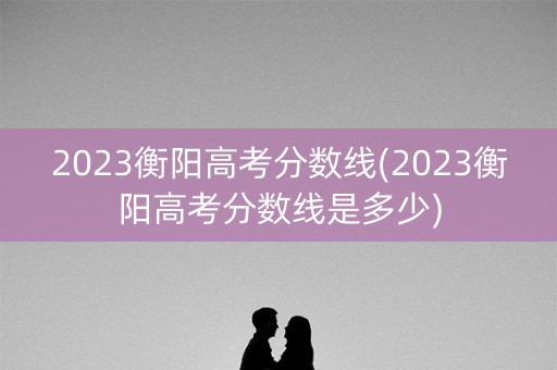 2023衡阳高考分数线(2023衡阳高考分数线是多少) 2023衡阳高考分数线(2023衡阳高考分数线是多少)