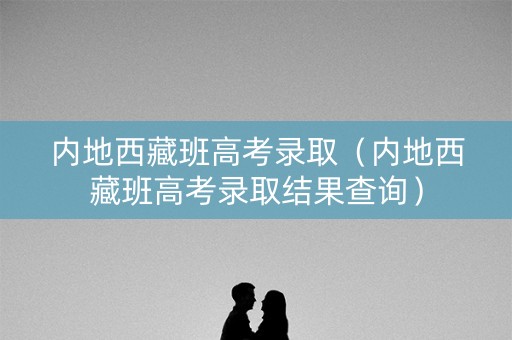 内地西藏班高考录取（内地西藏班高考录取结果查询）