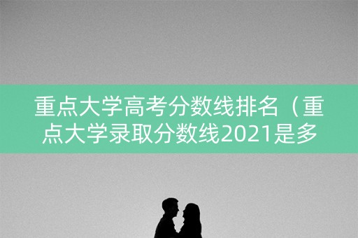 重点大学高考分数线排名（重点大学录取分数线2021是多少）