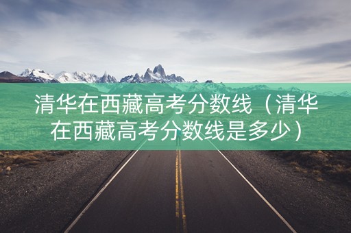 清华在西藏高考分数线（清华在西藏高考分数线是多少）