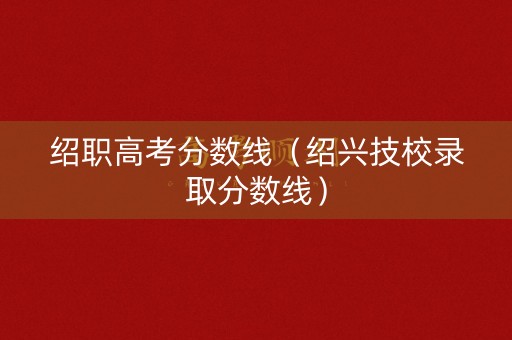绍职高考分数线（绍兴技校录取分数线）