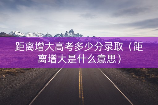 距离增大高考多少分录取（距离增大是什么意思）
