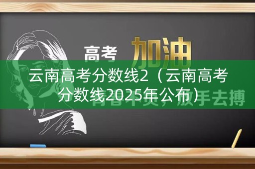 云南高考分数线2（云南高考分数线2025年公布）