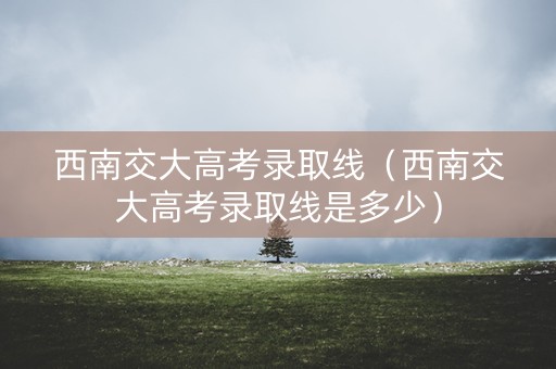西南交大高考录取线（西南交大高考录取线是多少）