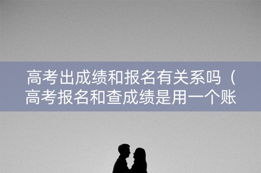 高考出成绩和报名有关系吗（高考报名和查成绩是用一个账号吗）