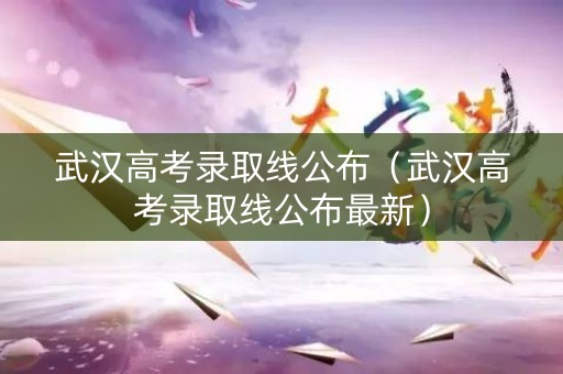 武汉高考录取线公布（武汉高考录取线公布最新）