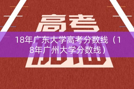 18年广东大学高考分数线（18年广州大学分数线）