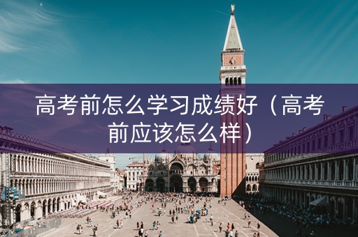 高考前怎么学习成绩好（高考前应该怎么样）