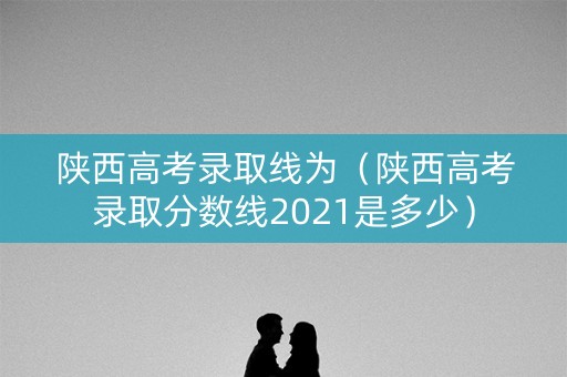 陕西高考录取线为（陕西高考录取分数线2021是多少）