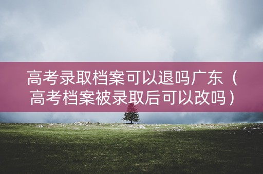 高考录取档案可以退吗广东（高考档案被录取后可以改吗）
