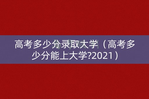 高考多少分录取大学（高考多少分能上大学?2021）