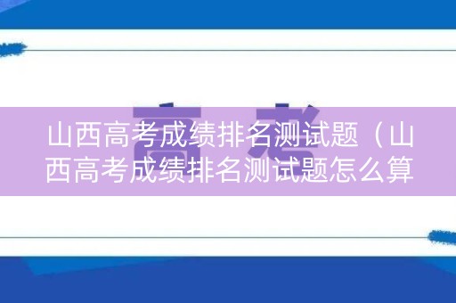 山西高考成绩排名测试题（山西高考成绩排名测试题怎么算）