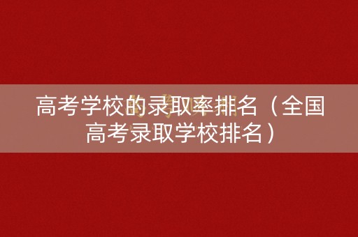 高考学校的录取率排名（全国高考录取学校排名）