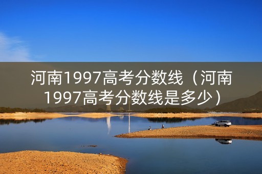 河南1997高考分数线（河南1997高考分数线是多少）