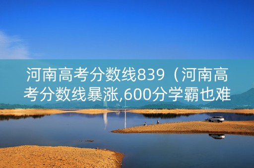 河南高考分数线839（河南高考分数线暴涨,600分学霸也难上名校）