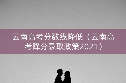 云南高考分数线降低（云南高考降分录取政策2021）