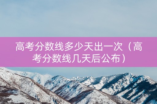 高考分数线多少天出一次（高考分数线几天后公布）