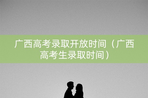 广西高考录取开放时间（广西高考生录取时间）