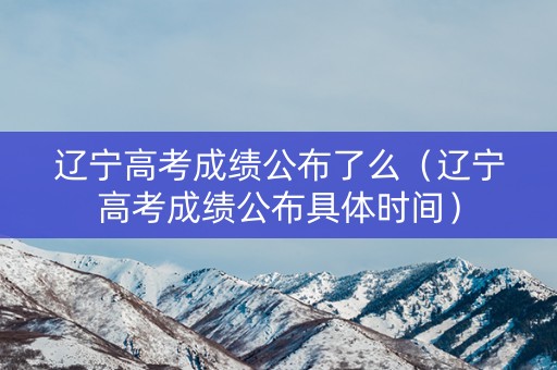 辽宁高考成绩公布了么（辽宁高考成绩公布具体时间）