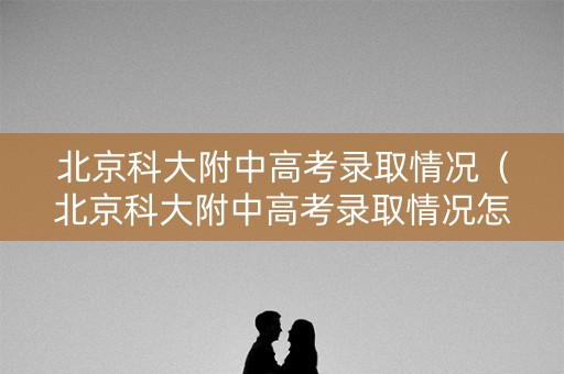 北京科大附中高考录取情况（北京科大附中高考录取情况怎么样）