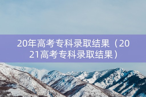 20年高考专科录取结果（2021高考专科录取结果）