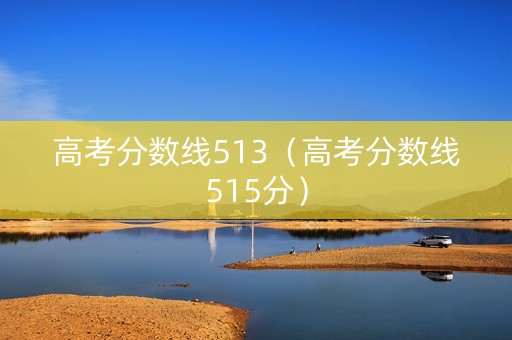高考分数线513（高考分数线515分）