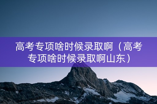 高考专项啥时候录取啊（高考专项啥时候录取啊山东）