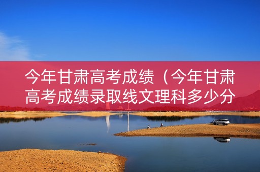 今年甘肃高考成绩（今年甘肃高考成绩录取线文理科多少分）