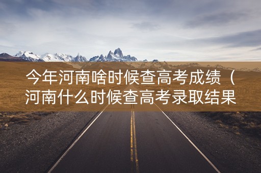 今年河南啥时候查高考成绩（河南什么时候查高考录取结果）