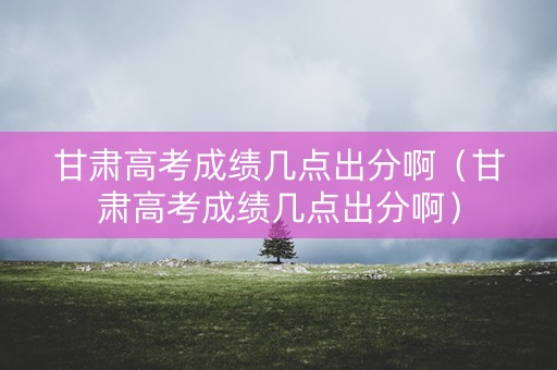 甘肃高考成绩几点出分啊（甘肃高考成绩几点出分啊）