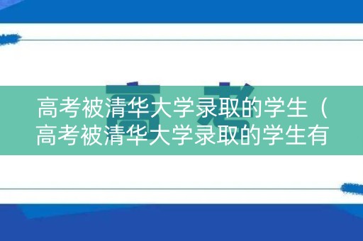 高考被清华大学录取的学生（高考被清华大学录取的学生有多少）