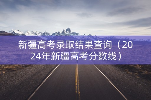 新疆高考录取结果查询（2024年新疆高考分数线）