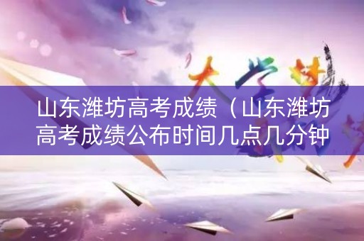 山东潍坊高考成绩（山东潍坊高考成绩公布时间几点几分钟）