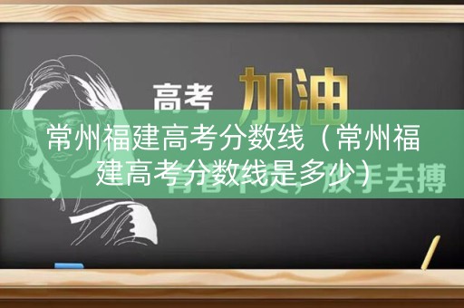 常州福建高考分数线（常州福建高考分数线是多少）