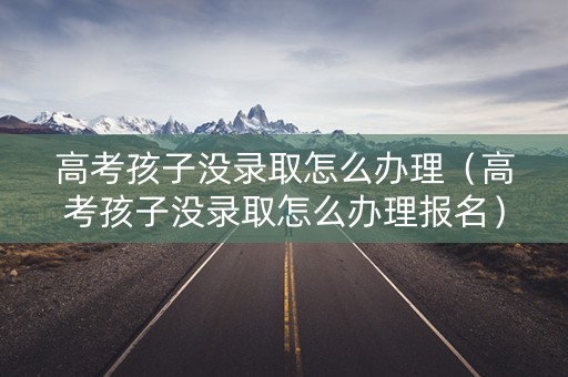 高考孩子没录取怎么办理（高考孩子没录取怎么办理报名）