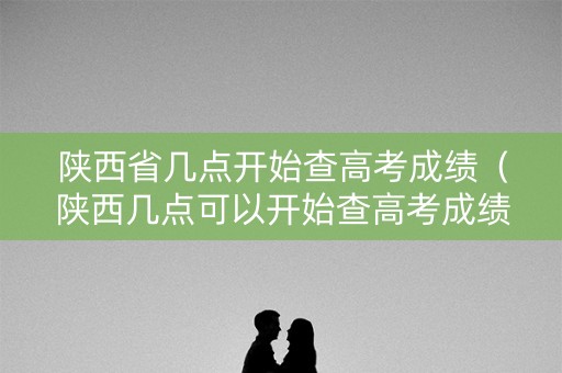 陕西省几点开始查高考成绩（陕西几点可以开始查高考成绩）