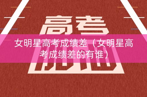 女明星高考成绩差（女明星高考成绩差的有谁）