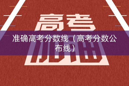 准确高考分数线（高考分数公布线）
