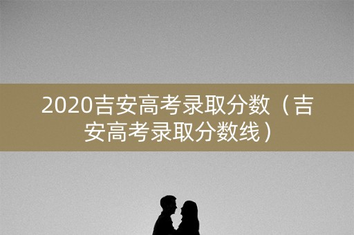 2020吉安高考录取分数（吉安高考录取分数线）