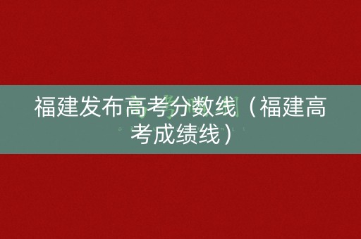 福建发布高考分数线（福建高考成绩线）