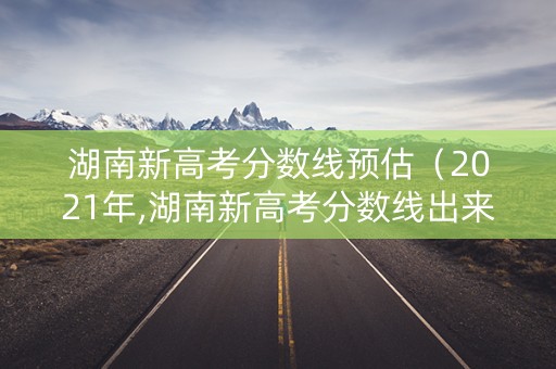 湖南新高考分数线预估（2021年,湖南新高考分数线出来了没）