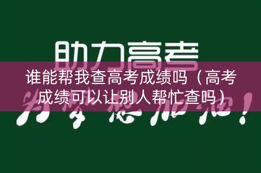 谁能帮我查高考成绩吗（高考成绩可以让别人帮忙查吗）
