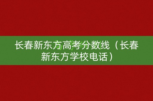 长春新东方高考分数线（长春新东方学校电话）