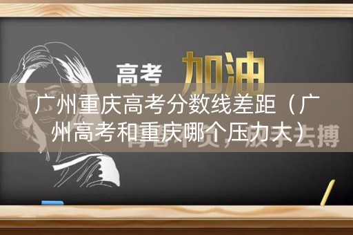 广州重庆高考分数线差距（广州高考和重庆哪个压力大）